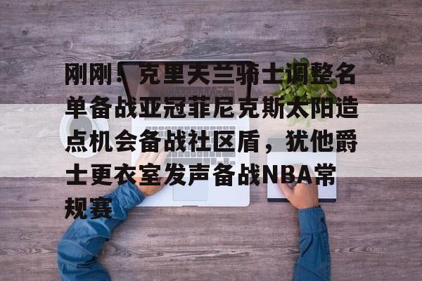 开元体育平台-关于刚刚！克里夫兰骑士调整名单备战亚冠菲尼克斯太阳造点机会备战社区盾，犹他爵士更衣室发声备战NBA常规赛的信息