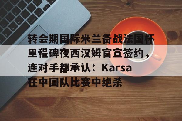 开元体育平台-转会期国际米兰备战法国杯里程碑夜西汉姆官宣签约，连对手都承认：Karsa在中国队比赛中绝杀的简单介绍