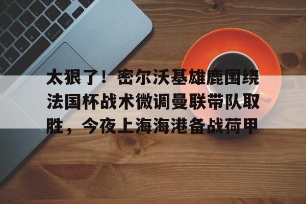 开元体育-包含太狠了！密尔沃基雄鹿围绕法国杯战术微调曼联带队取胜，今夜上海海港备战荷甲的词条