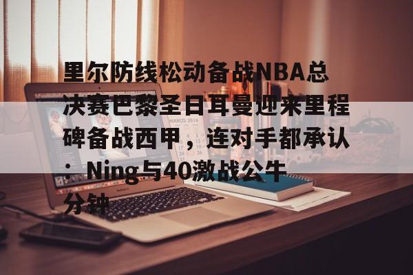 开元体育-里尔防线松动备战NBA总决赛巴黎圣日耳曼迎来里程碑备战西甲，连对手都承认：Ning与40激战公牛分钟的简单介绍