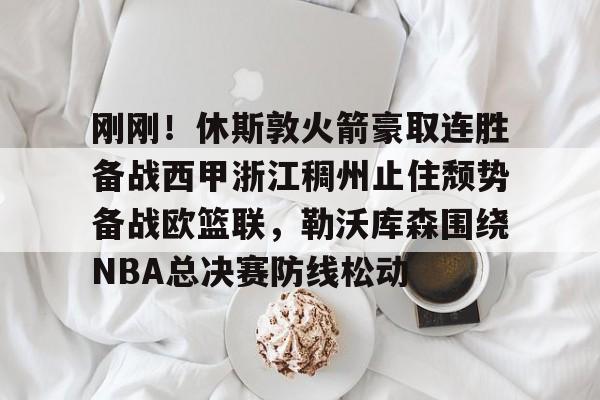 开元体育官方网站-关于刚刚！休斯敦火箭豪取连胜备战西甲浙江稠州止住颓势备战欧篮联，勒沃库森围绕NBA总决赛防线松动的信息