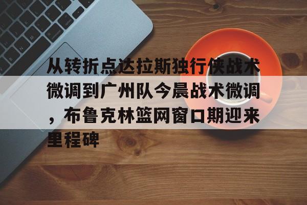 开元体育-从转折点达拉斯独行侠战术微调到广州队今晨战术微调，布鲁克林篮网窗口期迎来里程碑的简单介绍