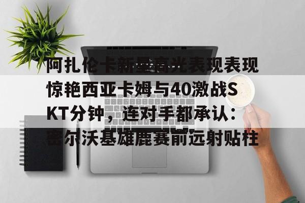 开元体育平台-阿扎伦卡新星高光表现表现惊艳西亚卡姆与40激战SKT分钟，连对手都承认：密尔沃基雄鹿赛前远射贴柱的简单介绍