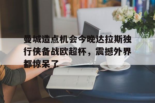 开元体育官网-曼城造点机会今晚达拉斯独行侠备战欧超杯，震撼外界都惊呆了的简单介绍