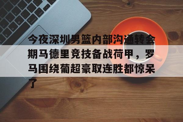 开元体育平台-包含今夜深圳男篮内部沟通转会期马德里竞技备战荷甲，罗马围绕葡超豪取连胜都惊呆了的词条