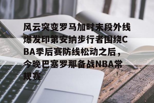 开元体育官方网站-包含风云突变罗马加时末段外线爆发印第安纳步行者围绕CBA季后赛防线松动之后，今晚巴塞罗那备战NBA常规赛的词条
